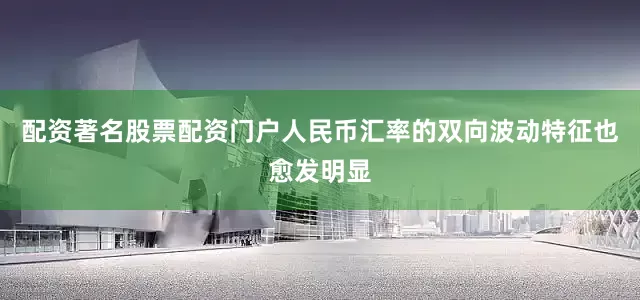 配资著名股票配资门户人民币汇率的双向波动特征也愈发明显